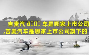 吉麦汽 🐕 车是哪家上市公司,吉麦汽车是哪家上市公司旗下的